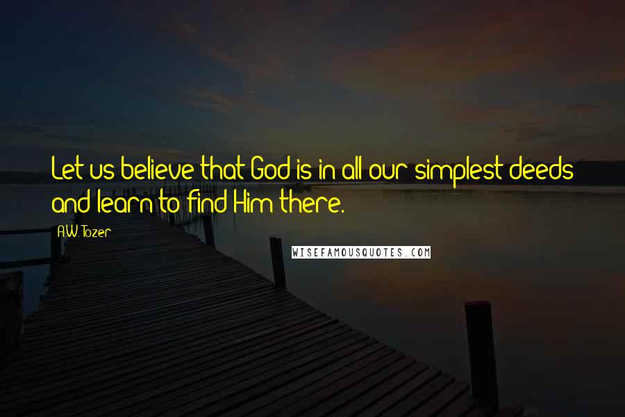 A.W. Tozer Quotes: Let us believe that God is in all our simplest deeds and learn to find Him there.