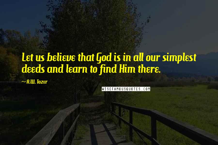 A.W. Tozer Quotes: Let us believe that God is in all our simplest deeds and learn to find Him there.