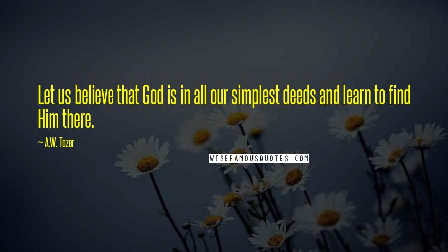 A.W. Tozer Quotes: Let us believe that God is in all our simplest deeds and learn to find Him there.