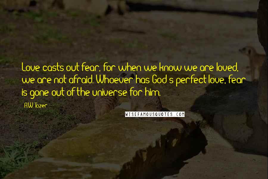 A.W. Tozer Quotes: Love casts out fear, for when we know we are loved, we are not afraid. Whoever has God's perfect love, fear is gone out of the universe for him.