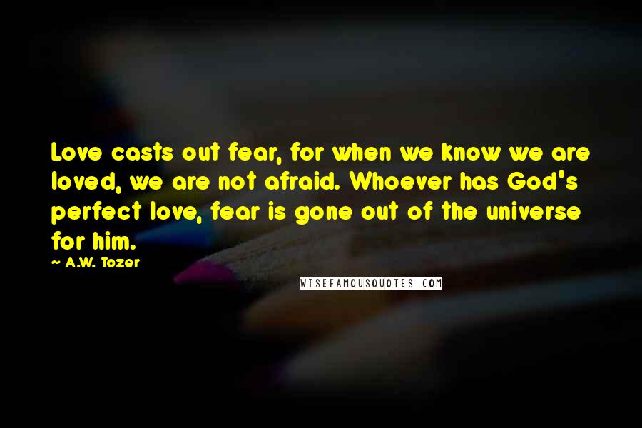 A.W. Tozer Quotes: Love casts out fear, for when we know we are loved, we are not afraid. Whoever has God's perfect love, fear is gone out of the universe for him.