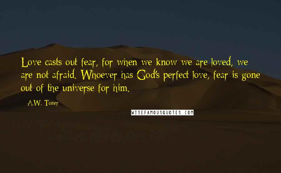 A.W. Tozer Quotes: Love casts out fear, for when we know we are loved, we are not afraid. Whoever has God's perfect love, fear is gone out of the universe for him.