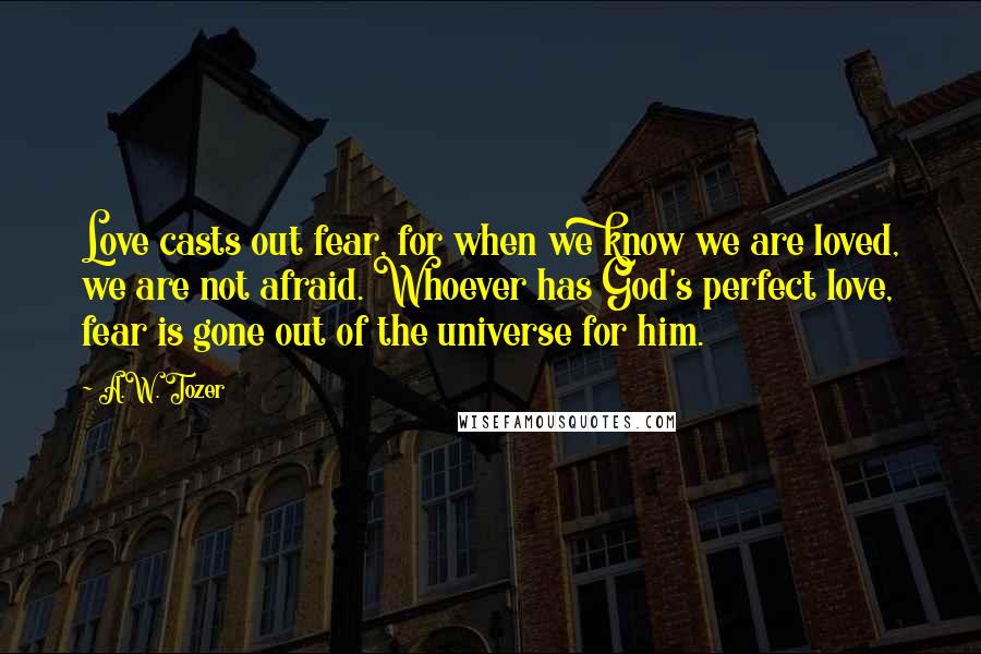 A.W. Tozer Quotes: Love casts out fear, for when we know we are loved, we are not afraid. Whoever has God's perfect love, fear is gone out of the universe for him.