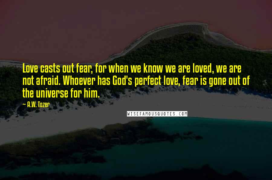 A.W. Tozer Quotes: Love casts out fear, for when we know we are loved, we are not afraid. Whoever has God's perfect love, fear is gone out of the universe for him.