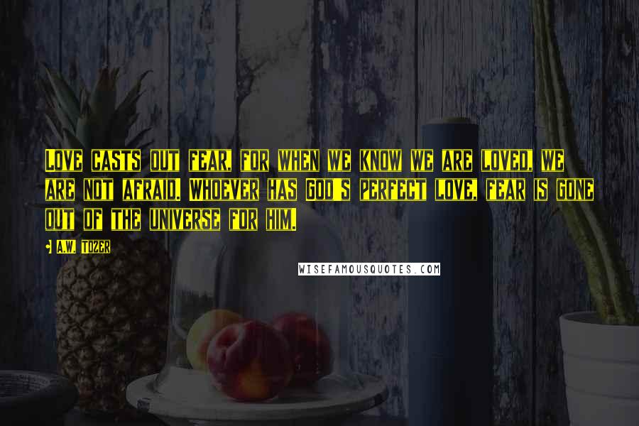 A.W. Tozer Quotes: Love casts out fear, for when we know we are loved, we are not afraid. Whoever has God's perfect love, fear is gone out of the universe for him.