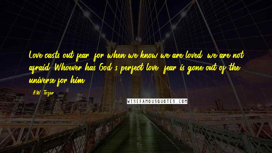 A.W. Tozer Quotes: Love casts out fear, for when we know we are loved, we are not afraid. Whoever has God's perfect love, fear is gone out of the universe for him.