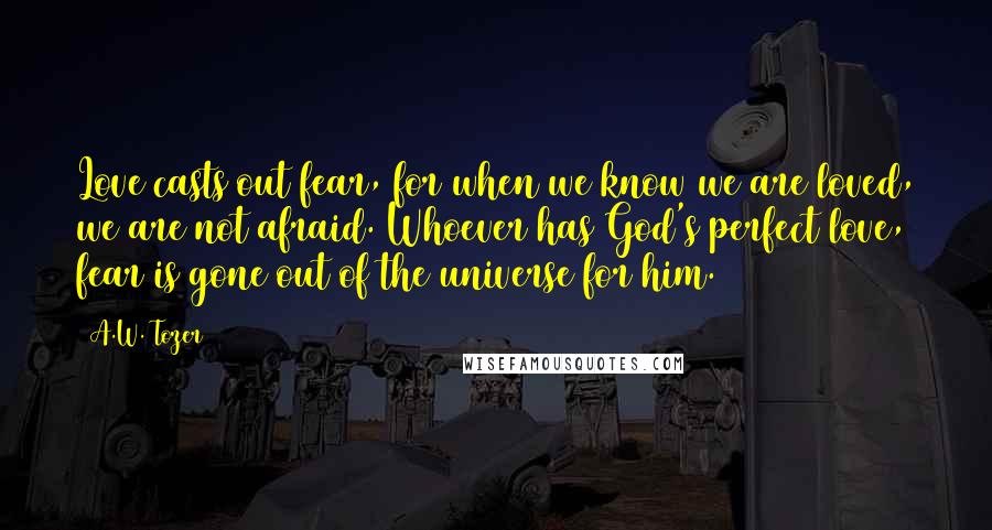 A.W. Tozer Quotes: Love casts out fear, for when we know we are loved, we are not afraid. Whoever has God's perfect love, fear is gone out of the universe for him.
