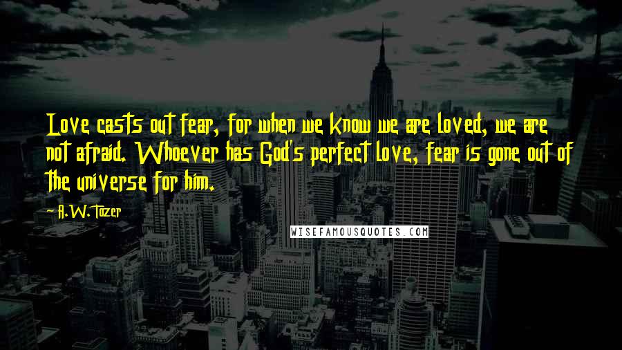 A.W. Tozer Quotes: Love casts out fear, for when we know we are loved, we are not afraid. Whoever has God's perfect love, fear is gone out of the universe for him.