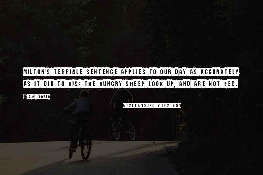 A.W. Tozer Quotes: Milton's terrible sentence applies to our day as accurately as it did to his: The hungry sheep look up, and are not fed.