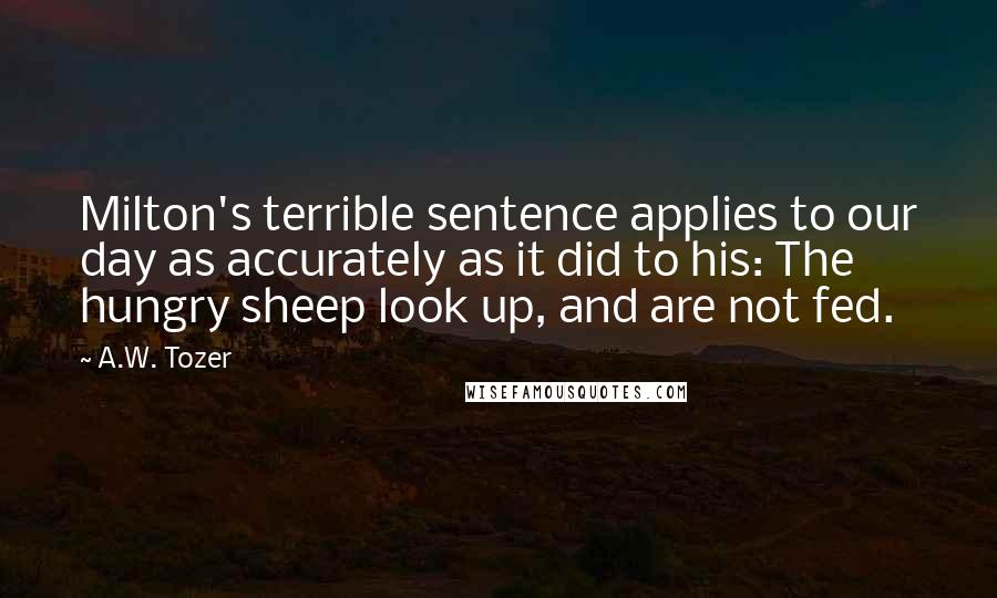 A.W. Tozer Quotes: Milton's terrible sentence applies to our day as accurately as it did to his: The hungry sheep look up, and are not fed.