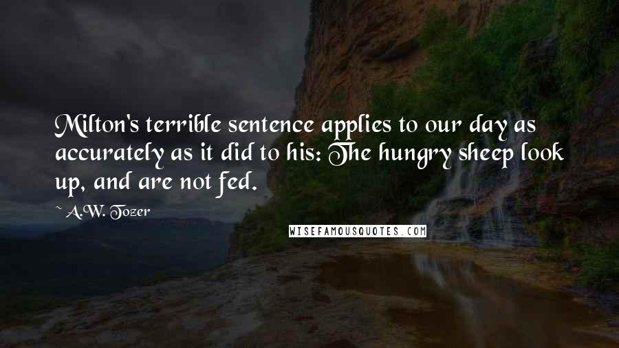 A.W. Tozer Quotes: Milton's terrible sentence applies to our day as accurately as it did to his: The hungry sheep look up, and are not fed.