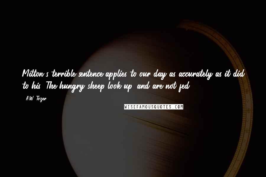 A.W. Tozer Quotes: Milton's terrible sentence applies to our day as accurately as it did to his: The hungry sheep look up, and are not fed.