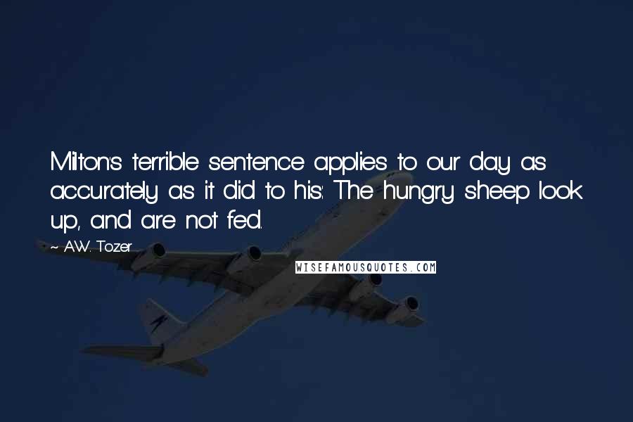 A.W. Tozer Quotes: Milton's terrible sentence applies to our day as accurately as it did to his: The hungry sheep look up, and are not fed.