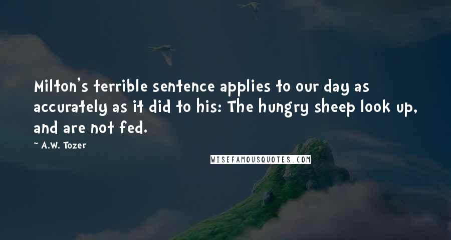 A.W. Tozer Quotes: Milton's terrible sentence applies to our day as accurately as it did to his: The hungry sheep look up, and are not fed.