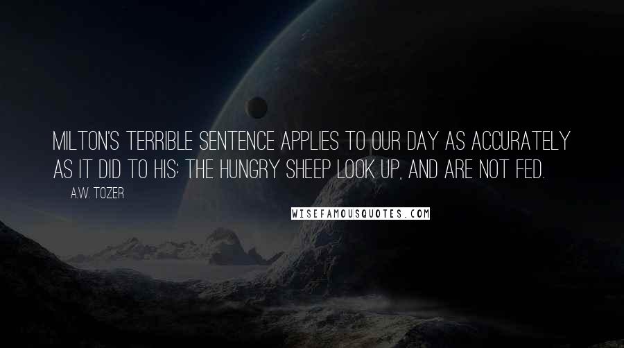 A.W. Tozer Quotes: Milton's terrible sentence applies to our day as accurately as it did to his: The hungry sheep look up, and are not fed.