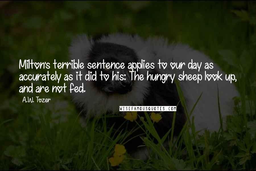 A.W. Tozer Quotes: Milton's terrible sentence applies to our day as accurately as it did to his: The hungry sheep look up, and are not fed.