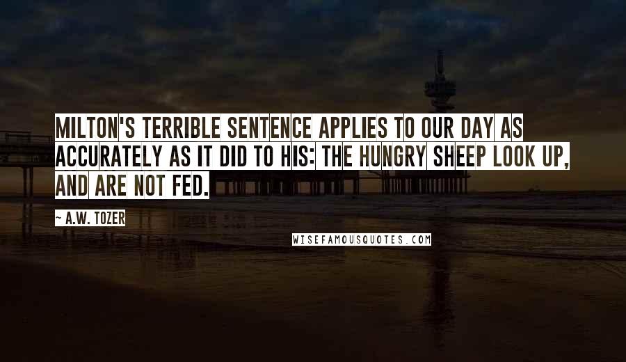 A.W. Tozer Quotes: Milton's terrible sentence applies to our day as accurately as it did to his: The hungry sheep look up, and are not fed.