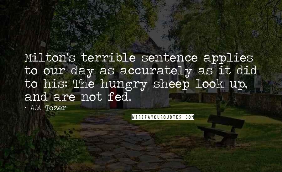 A.W. Tozer Quotes: Milton's terrible sentence applies to our day as accurately as it did to his: The hungry sheep look up, and are not fed.