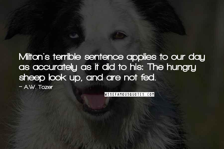 A.W. Tozer Quotes: Milton's terrible sentence applies to our day as accurately as it did to his: The hungry sheep look up, and are not fed.