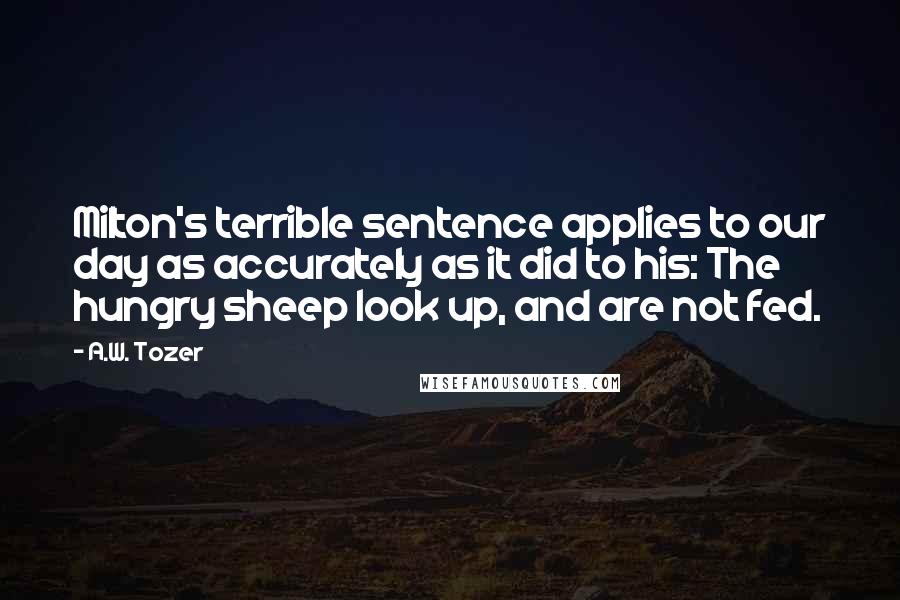 A.W. Tozer Quotes: Milton's terrible sentence applies to our day as accurately as it did to his: The hungry sheep look up, and are not fed.