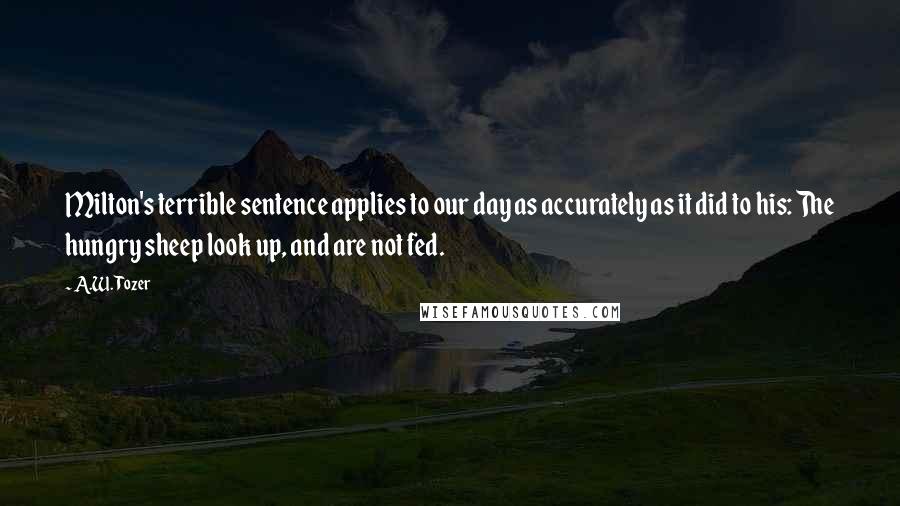 A.W. Tozer Quotes: Milton's terrible sentence applies to our day as accurately as it did to his: The hungry sheep look up, and are not fed.