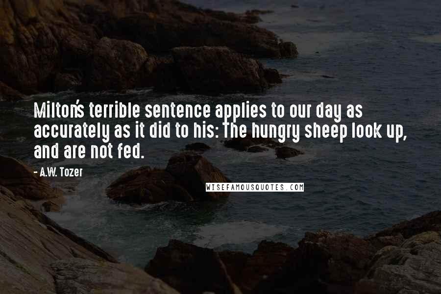 A.W. Tozer Quotes: Milton's terrible sentence applies to our day as accurately as it did to his: The hungry sheep look up, and are not fed.