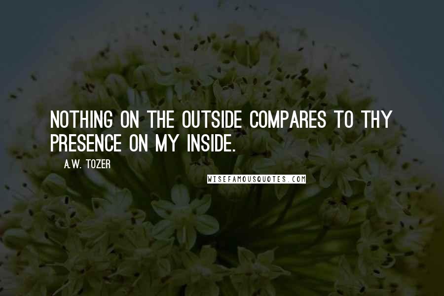 A.W. Tozer Quotes: Nothing on the outside compares to Thy presence on my inside.