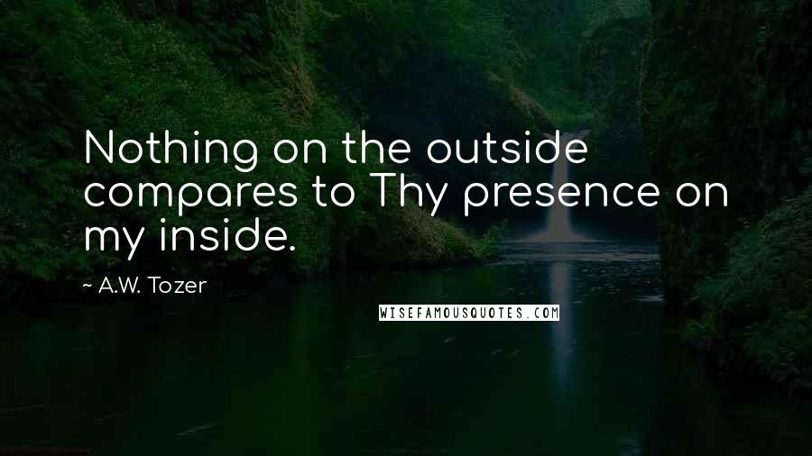 A.W. Tozer Quotes: Nothing on the outside compares to Thy presence on my inside.