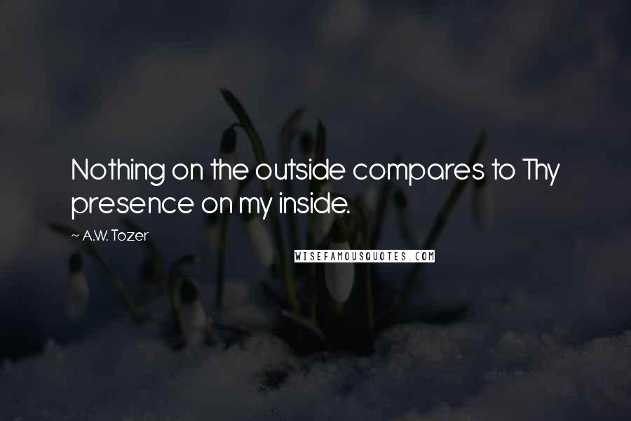 A.W. Tozer Quotes: Nothing on the outside compares to Thy presence on my inside.