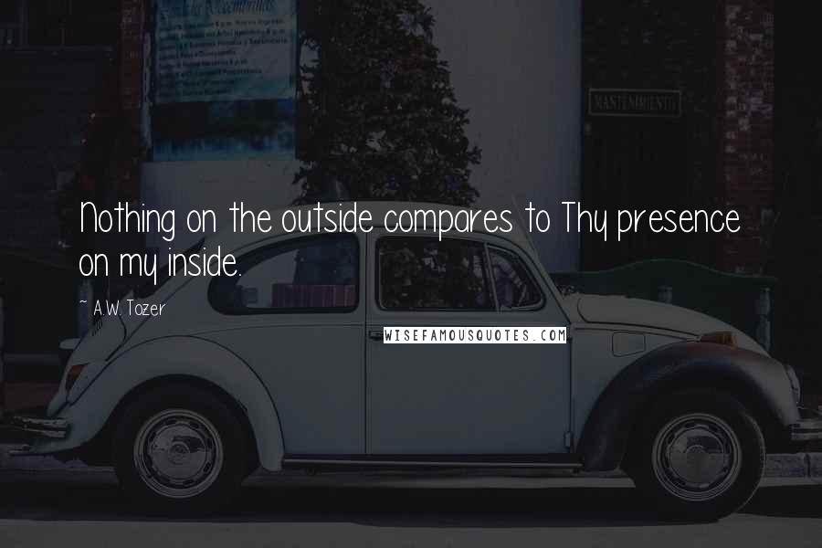 A.W. Tozer Quotes: Nothing on the outside compares to Thy presence on my inside.