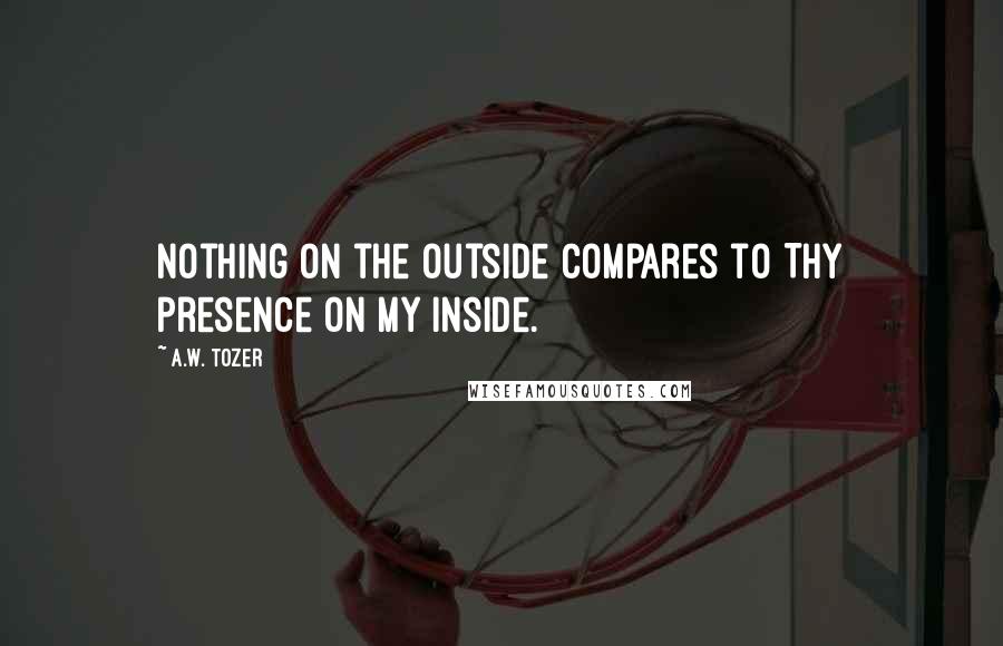 A.W. Tozer Quotes: Nothing on the outside compares to Thy presence on my inside.