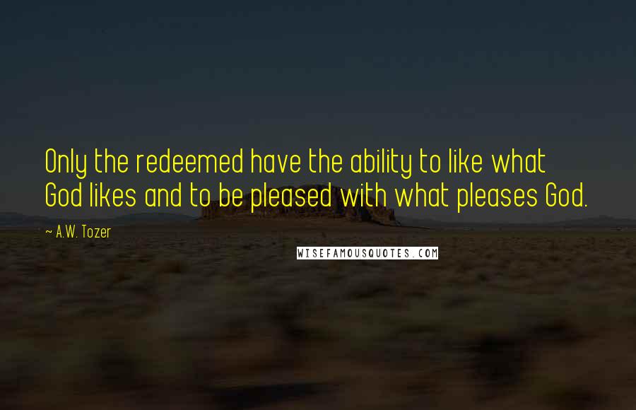 A.W. Tozer Quotes: Only the redeemed have the ability to like what God likes and to be pleased with what pleases God.