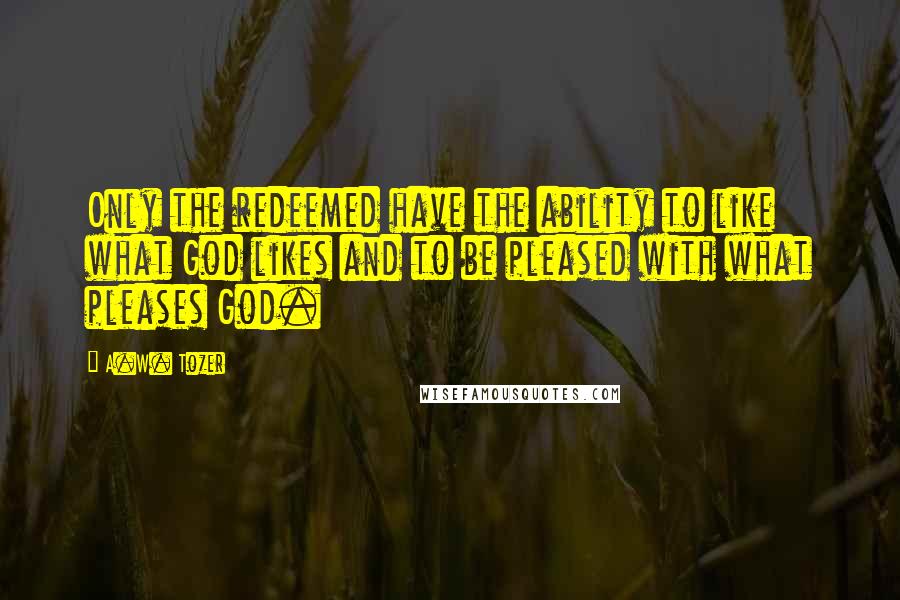 A.W. Tozer Quotes: Only the redeemed have the ability to like what God likes and to be pleased with what pleases God.