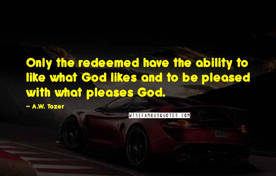 A.W. Tozer Quotes: Only the redeemed have the ability to like what God likes and to be pleased with what pleases God.