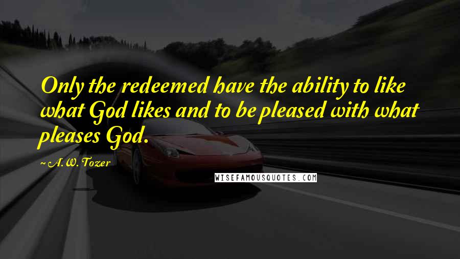 A.W. Tozer Quotes: Only the redeemed have the ability to like what God likes and to be pleased with what pleases God.