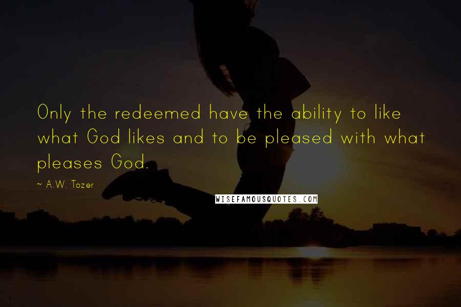 A.W. Tozer Quotes: Only the redeemed have the ability to like what God likes and to be pleased with what pleases God.