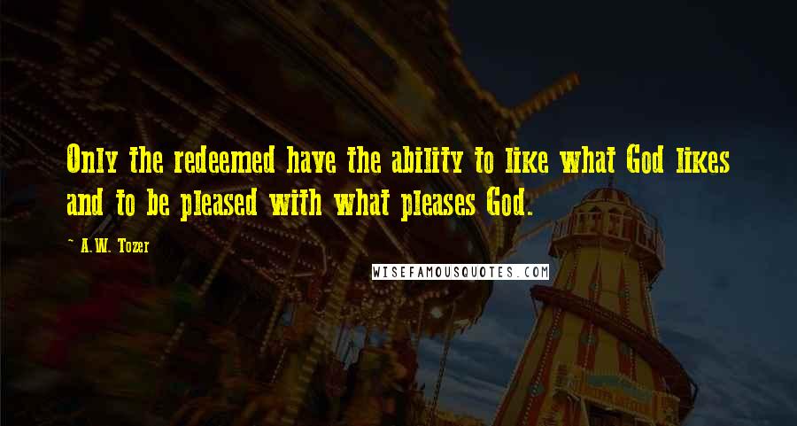 A.W. Tozer Quotes: Only the redeemed have the ability to like what God likes and to be pleased with what pleases God.