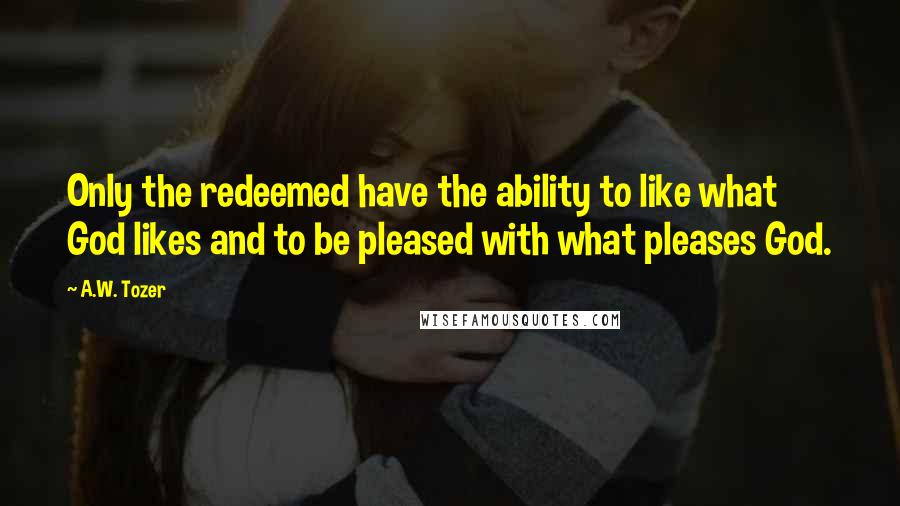 A.W. Tozer Quotes: Only the redeemed have the ability to like what God likes and to be pleased with what pleases God.