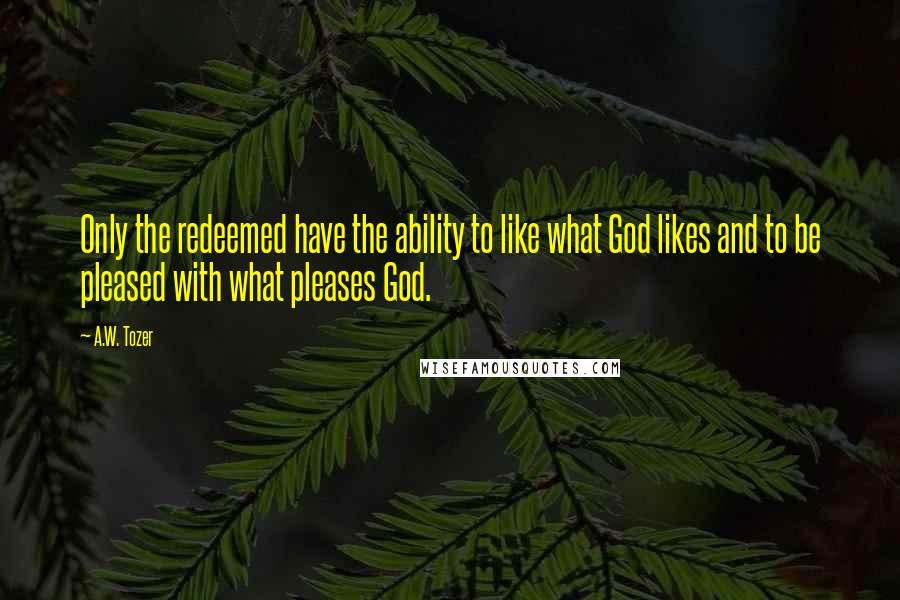 A.W. Tozer Quotes: Only the redeemed have the ability to like what God likes and to be pleased with what pleases God.