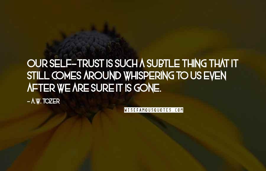 A.W. Tozer Quotes: Our self-trust is such a subtle thing that it still comes around whispering to us even after we are sure it is gone.