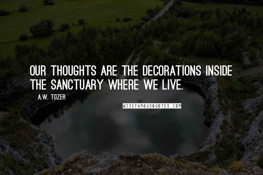 A.W. Tozer Quotes: Our thoughts are the decorations inside the sanctuary where we live.