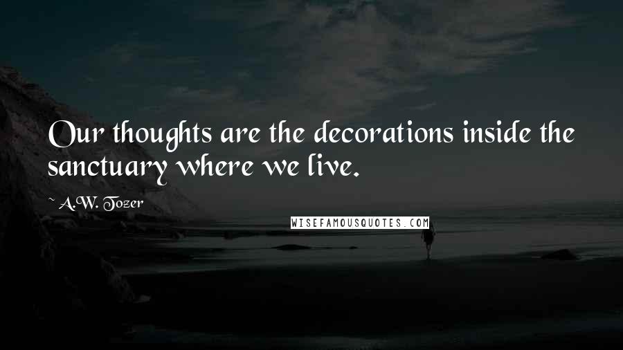 A.W. Tozer Quotes: Our thoughts are the decorations inside the sanctuary where we live.