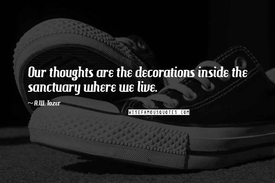 A.W. Tozer Quotes: Our thoughts are the decorations inside the sanctuary where we live.