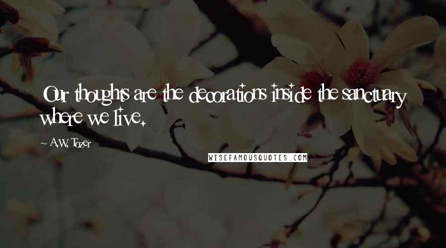 A.W. Tozer Quotes: Our thoughts are the decorations inside the sanctuary where we live.