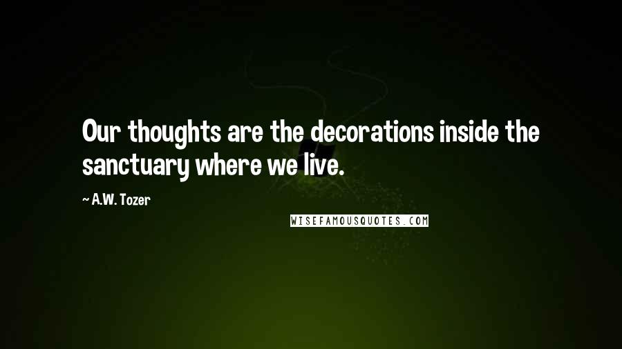 A.W. Tozer Quotes: Our thoughts are the decorations inside the sanctuary where we live.