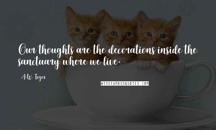 A.W. Tozer Quotes: Our thoughts are the decorations inside the sanctuary where we live.