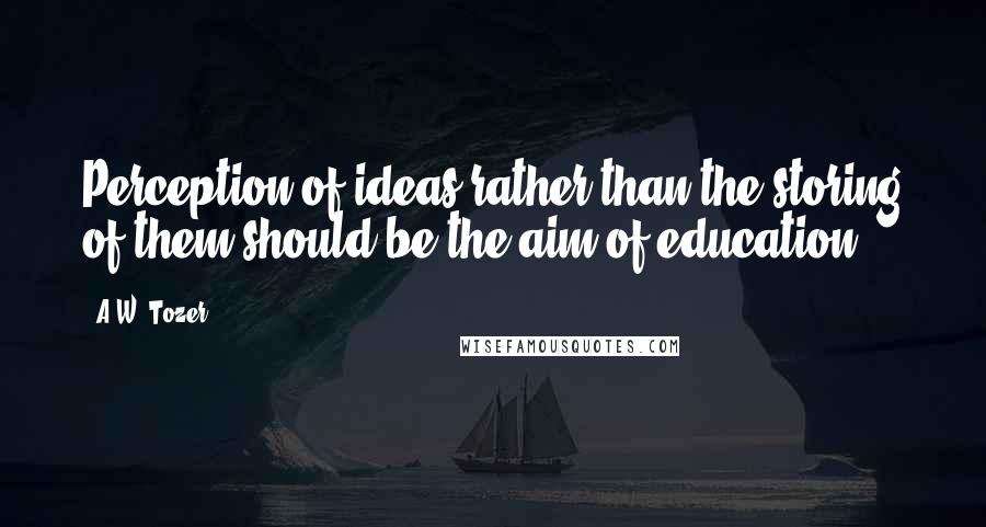 A.W. Tozer Quotes: Perception of ideas rather than the storing of them should be the aim of education.