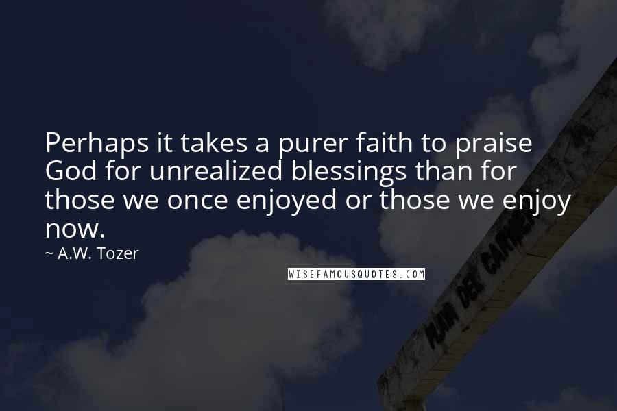 A.W. Tozer Quotes: Perhaps it takes a purer faith to praise God for unrealized blessings than for those we once enjoyed or those we enjoy now.