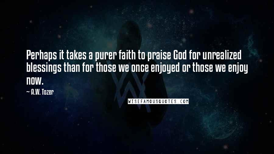 A.W. Tozer Quotes: Perhaps it takes a purer faith to praise God for unrealized blessings than for those we once enjoyed or those we enjoy now.