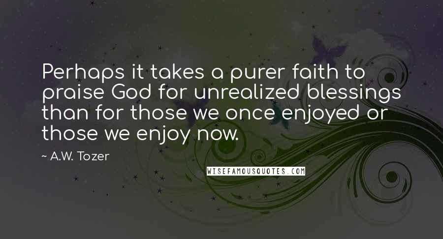 A.W. Tozer Quotes: Perhaps it takes a purer faith to praise God for unrealized blessings than for those we once enjoyed or those we enjoy now.